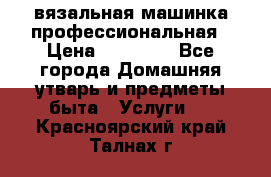 вязальная машинка профессиональная › Цена ­ 15 000 - Все города Домашняя утварь и предметы быта » Услуги   . Красноярский край,Талнах г.